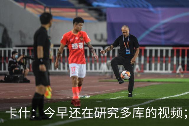 卡什：今早还在研究多库的视频；埃梅里留队是我们的头等大事