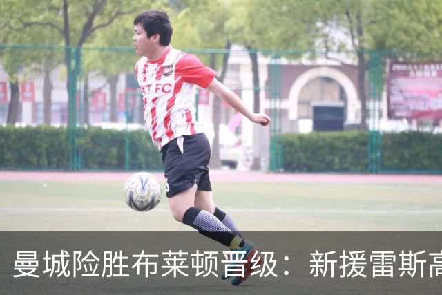 曼城险胜布莱顿晋级：新援雷斯高光表现与防线隐患并存