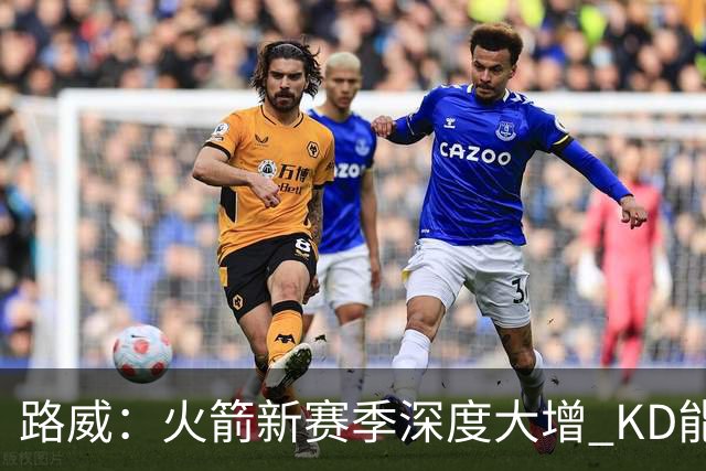 路威：火箭新赛季深度大增 KD能留力打关键时刻将制造大麻烦
