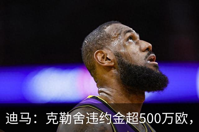 迪马：克勒舍违约金超500万欧，且要求带领自己的核心团队履职